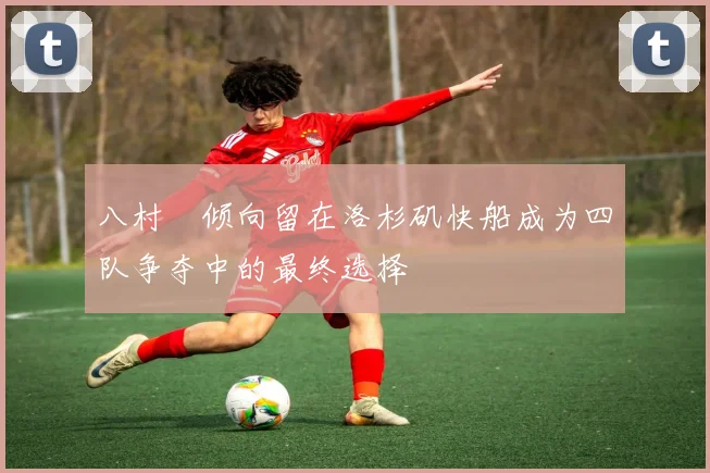 八村塁倾向留在洛杉矶快船成为四队争夺中的最终选择